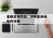 米兰体育-曼联主场作战，冲刺亚洲洲际杯决赛