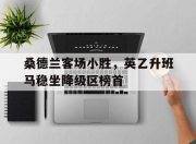 APP下载-桑德兰客场小胜，英乙升班马稳坐降级区榜首