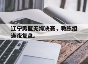 APP下载-辽宁男篮无缘决赛，教练组连夜复盘。