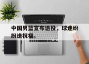 米兰体育-中国男篮宣布退役，球迷纷纷送祝福。
