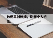 APP下载-孙杨再创佳绩，刷新个人纪录。