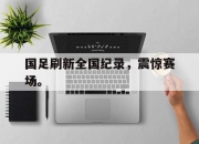 米兰体育-国足刷新全国纪录，震惊赛场。