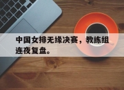 米兰体育-中国女排无缘决赛，教练组连夜复盘。