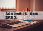 APP下载-东京奥运无缘决赛，教练组连夜复盘。