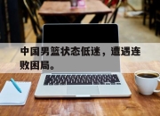 APP下载-中国男篮状态低迷，遭遇连败困局。