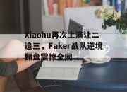 米兰体育-Xiaohu再次上演让二追三，Faker战队逆境翻盘震惊全网