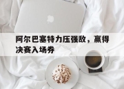 米兰体育-阿尔巴塞特力压强敌，赢得决赛入场券