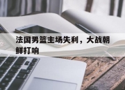 官网入口-法国男篮主场失利，大战朝鲜打响