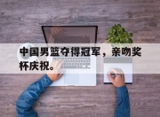 APP下载-中国男篮夺得冠军，亲吻奖杯庆祝。