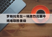 米兰体育-罗斯托克在一场激烈比赛中艰难取胜晋级