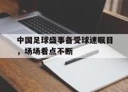 米兰体育-中国足球盛事备受球迷瞩目，场场看点不断