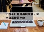 官网入口-巴黎圣日耳曼再度大胜，法甲冠军榜首坐稳