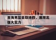 APP下载-青海男篮豪取连胜，展现出强大实力