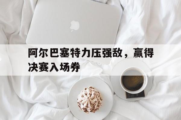 阿尔巴塞特力压强敌，赢得决赛入场券