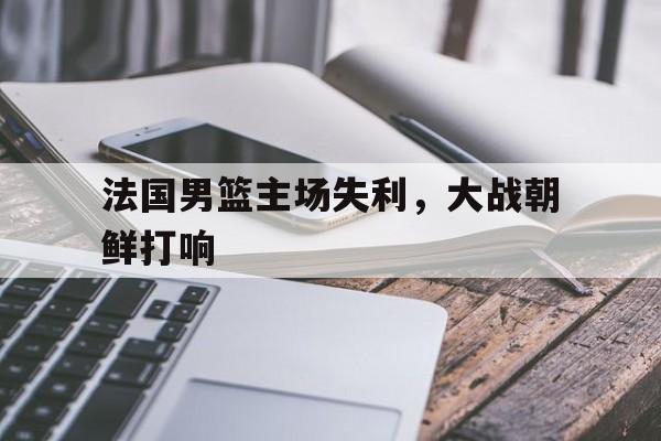 法国男篮主场失利，大战朝鲜打响